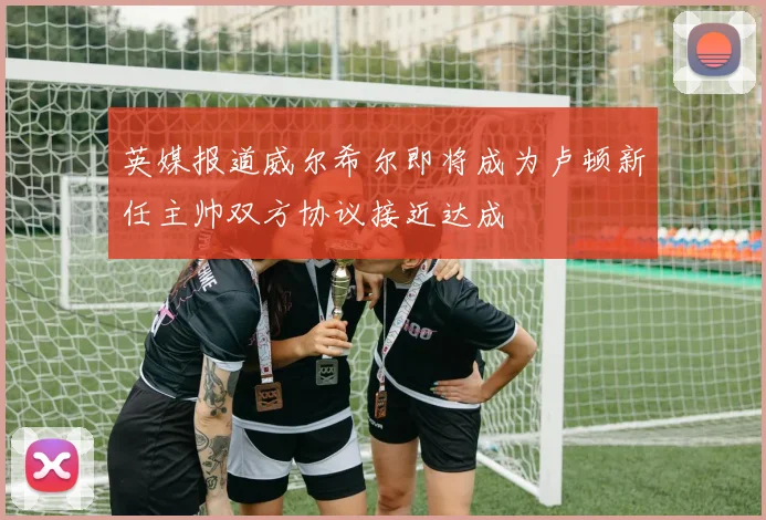 英媒报道威尔希尔即将成为卢顿新任主帅双方协议接近达成