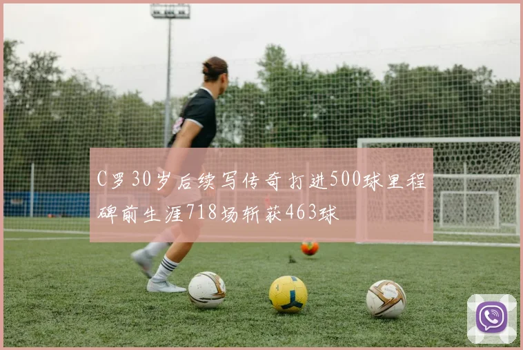 C罗30岁后续写传奇打进500球里程碑前生涯718场斩获463球