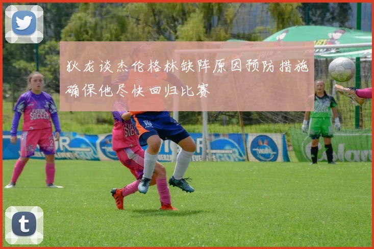 狄龙谈杰伦格林缺阵原因预防措施确保他尽快回归比赛