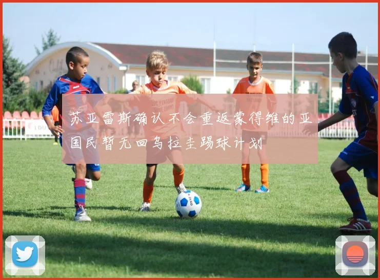 苏亚雷斯确认不会重返蒙得维的亚国民暂无回乌拉圭踢球计划