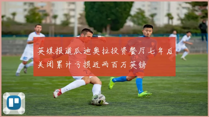 英媒报道瓜迪奥拉投资餐厅七年后关闭累计亏损近两百万英镑