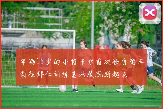 年满18岁的小将卡尔首次独自驾车前往拜仁训练基地展现新起点