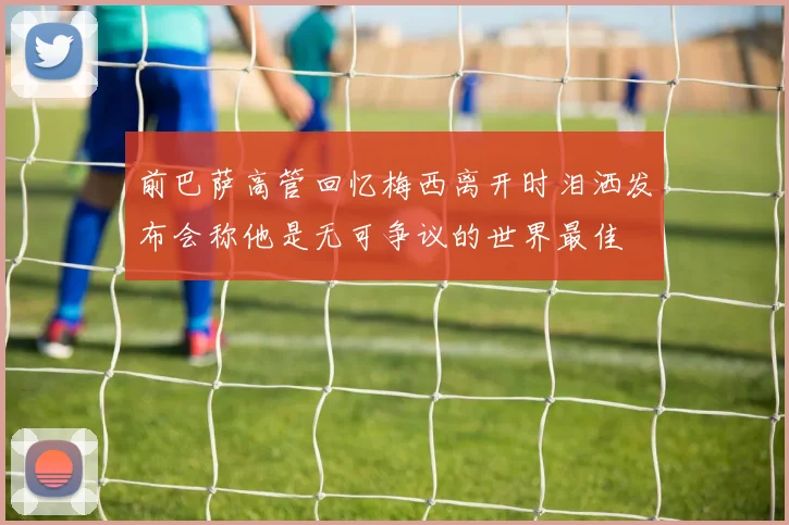前巴萨高管回忆梅西离开时泪洒发布会称他是无可争议的世界最佳
