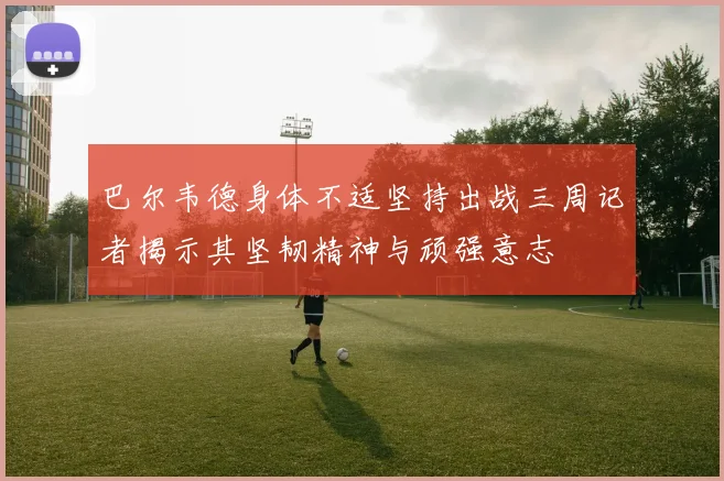 巴尔韦德身体不适坚持出战三周记者揭示其坚韧精神与顽强意志