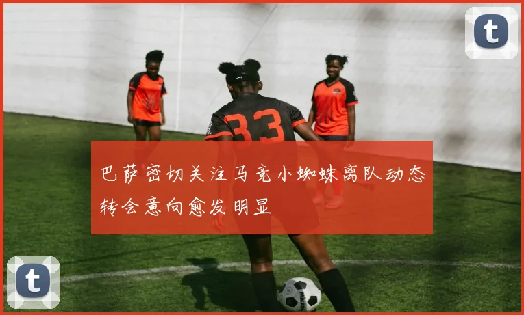 巴萨密切关注马竞小蜘蛛离队动态转会意向愈发明显