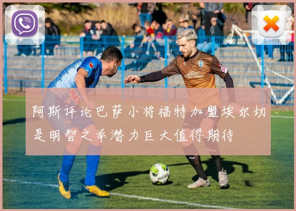 阿斯评论巴萨小将福特加盟埃尔切是明智之举潜力巨大值得期待