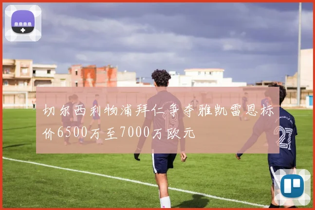 切尔西利物浦拜仁争夺雅凯雷恩标价6500万至7000万欧元