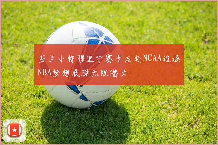 芬兰小将穆里宁赛季后赴NCAA追逐NBA梦想展现无限潜力