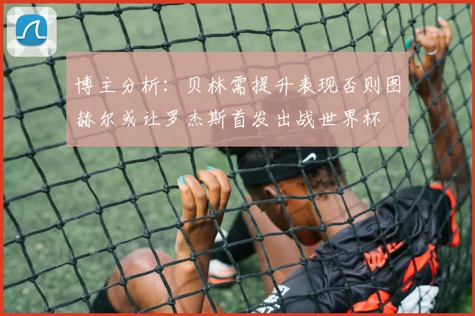 博主分析：贝林需提升表现否则图赫尔或让罗杰斯首发出战世界杯