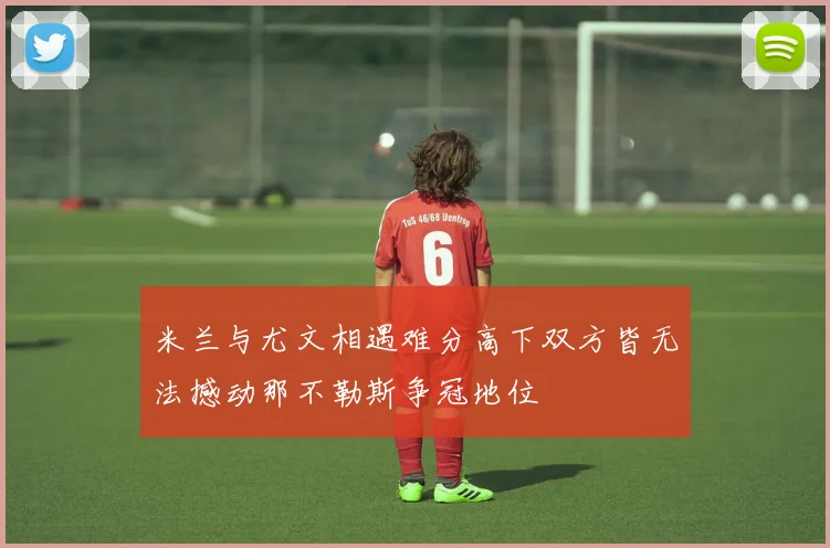 米兰与尤文相遇难分高下双方皆无法撼动那不勒斯争冠地位