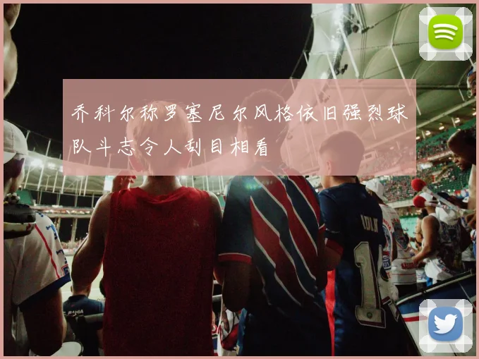 乔科尔称罗塞尼尔风格依旧强烈球队斗志令人刮目相看