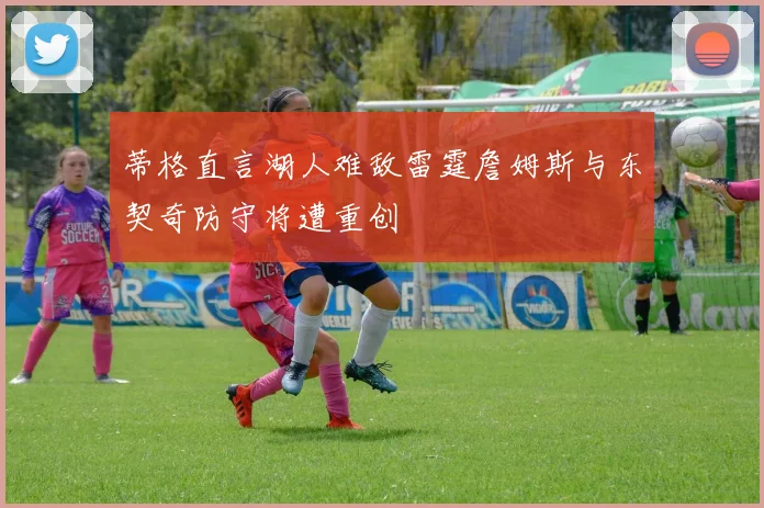 蒂格直言湖人难敌雷霆詹姆斯与东契奇防守将遭重创