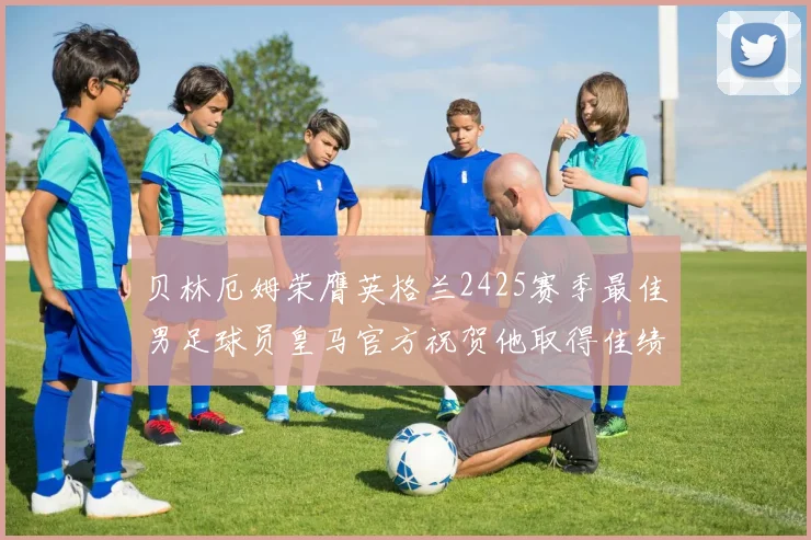 贝林厄姆荣膺英格兰2425赛季最佳男足球员皇马官方祝贺他取得佳绩