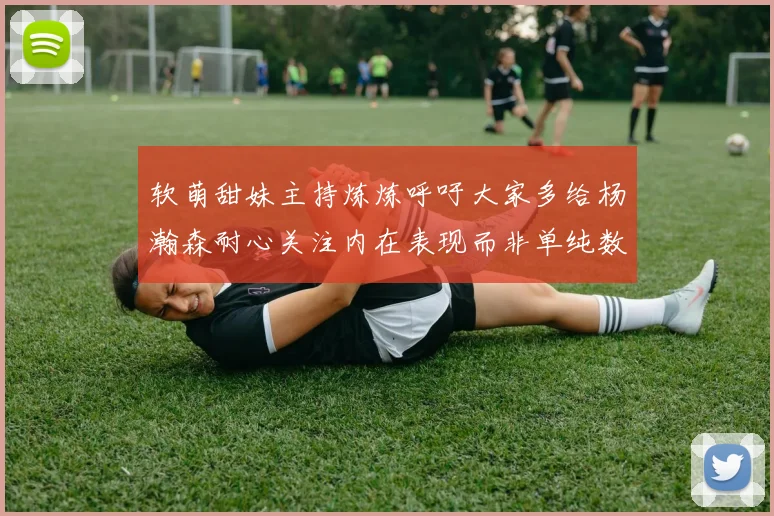 软萌甜妹主持炼炼呼吁大家多给杨瀚森耐心关注内在表现而非单纯数据