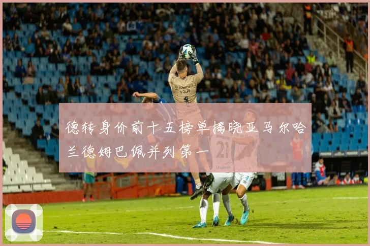 德转身价前十五榜单揭晓亚马尔哈兰德姆巴佩并列第一