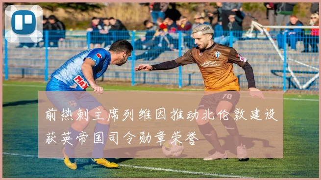 前热刺主席列维因推动北伦敦建设获英帝国司令勋章荣誉